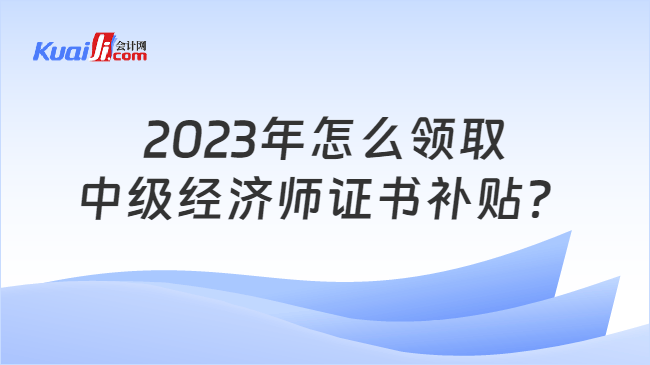 2023年怎么领取\n中级经济师证书补贴？