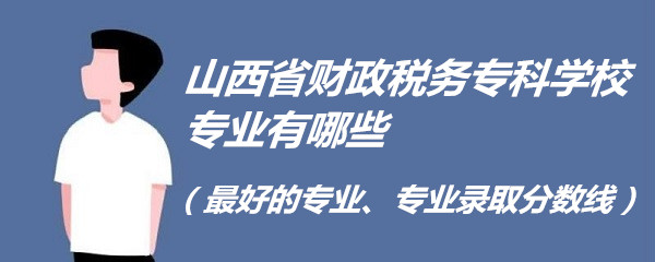 山西省财政税务专科学校专业有哪些（最好的专业、专业录取分数线