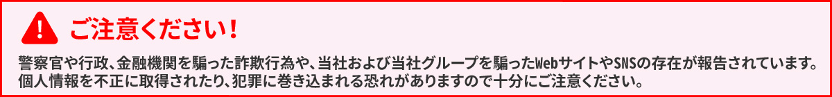 ご注意ください！　警察官や行政、金融機関を騙った詐欺行為や、当社および当社グループを騙ったWebサイトやSNSの存在が報告されています。個人情報を不正に取得されたり、犯罪に巻き込まれる可能性がありますので十分にご注意ください。