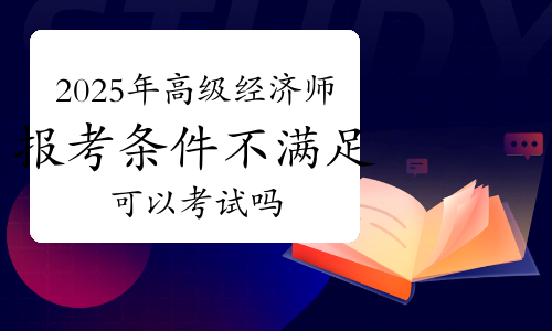 2025年高级经济师考试报考条件不满足可以考试吗