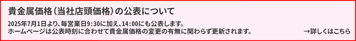 貴金属価格（当社店頭価格）の公表について　2025年7月1日より、毎営業日9:30に加え、14:00にも公表します。ホームページは公表時刻に合わせて貴金属価格の変更の有無に関わらず更新されます。