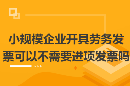 小规模企业开具劳务发票可以不需要进项发票吗