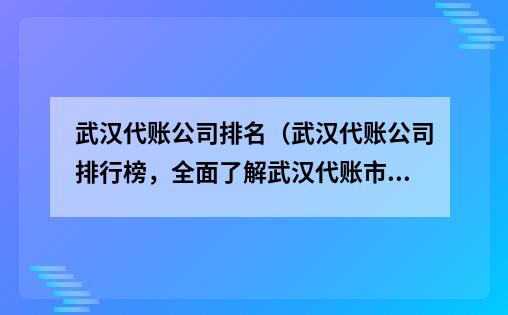 武汉代账公司排名（武汉代账公司排行榜，全面了解武汉代账市场）